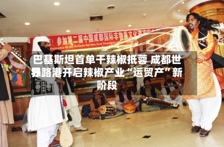 巴基斯坦首单干辣椒抵蓉 成都世界铁路港开启辣椒产业“运贸产”新阶段-第2张图片