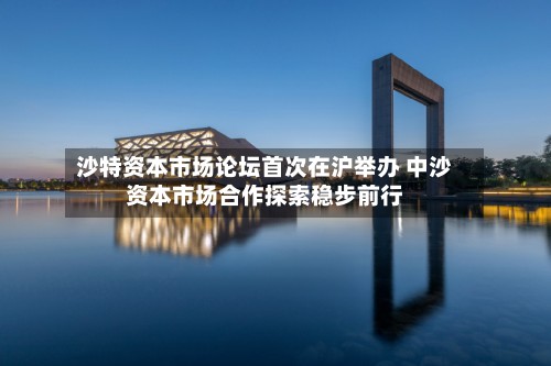 沙特资本市场论坛首次在沪举办 中沙资本市场合作探索稳步前行