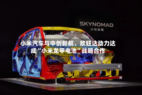 小米汽车与中创新航、欣旺达动力达成“小米龙甲电池”战略合作