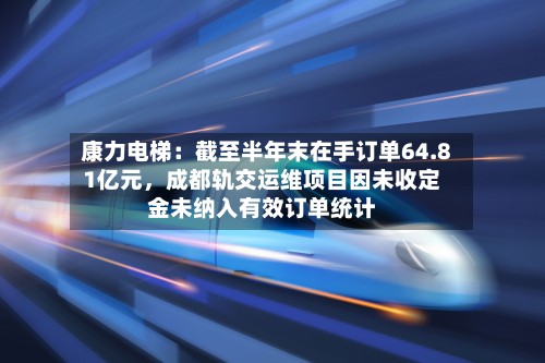 康力电梯：截至半年末在手订单64.81亿元，成都轨交运维项目因未收定金未纳入有效订单统计-第2张图片