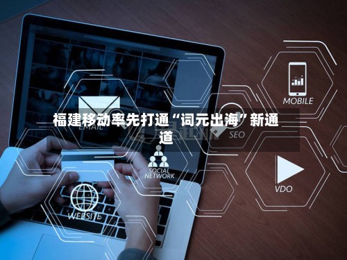 福建移动率先打通“词元出海”新通道-第3张图片
