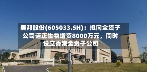 美邦股份(605033.SH)：拟向全资子公司诺正生物增资8000万元，同时设立香港全资子公司