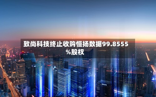 致尚科技终止收购恒扬数据99.8555%股权