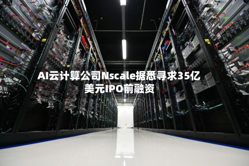 AI云计算公司Nscale据悉寻求35亿美元IPO前融资-第2张图片
