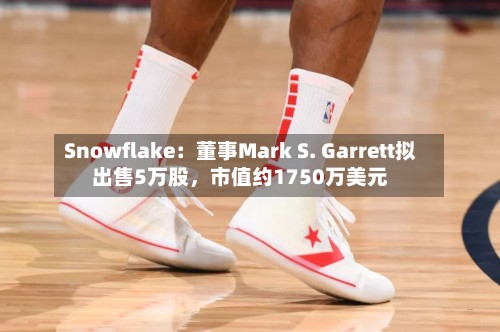 Snowflake：董事Mark S. Garrett拟出售5万股，市值约1750万美元-第3张图片
