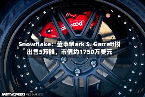 Snowflake:董事Mark S. Garrett拟出售5万股,市值约1750万美元