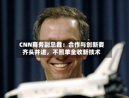 CNN商务副总裁：合作与创新要齐头并进，不照单全收新技术-第2张图片