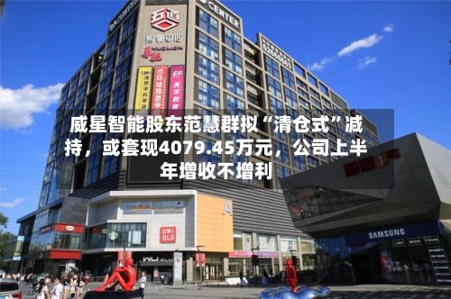 威星智能股东范慧群拟“清仓式”减持,或套现4079.45万元,公司上半年增收不增利