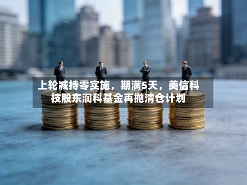 上轮减持零实施，期满5天	，美信科技股东润科基金再抛清仓计划-第3张图片