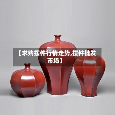 【求购摆件行情走势,摆件批发市场】-第2张图片