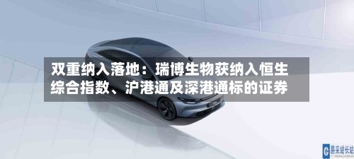 双重纳入落地：瑞博生物获纳入恒生综合指数	、沪港通及深港通标的证券-第2张图片