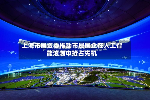 上海市国资委推动市属国企在人工智能浪潮中抢占先机-第3张图片