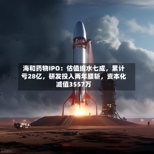 海和药物IPO：估值缩水七成	，累计亏28亿，研发投入两年腰斩，资本化减值3557万-第2张图片