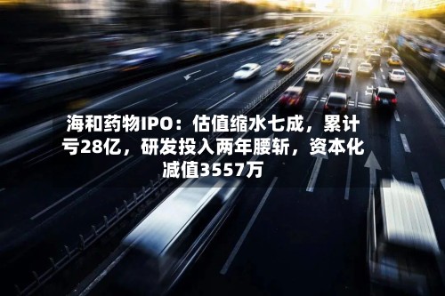 海和药物IPO：估值缩水七成，累计亏28亿，研发投入两年腰斩，资本化减值3557万