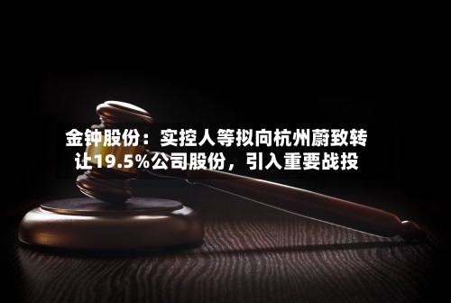 金钟股份:实控人等拟向杭州蔚致转让19.5%公司股份,引入重要战投