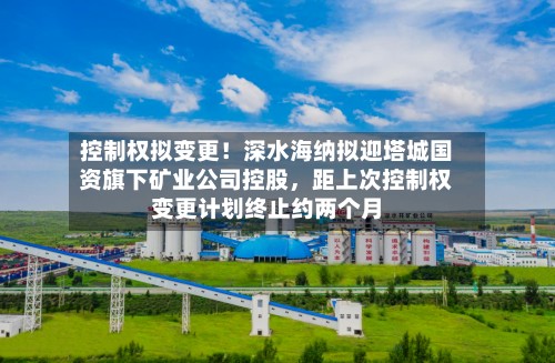 控制权拟变更！深水海纳拟迎塔城国资旗下矿业公司控股，距上次控制权变更计划终止约两个月-第2张图片