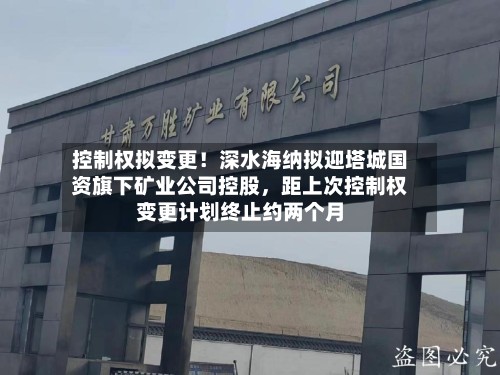 控制权拟变更!深水海纳拟迎塔城国资旗下矿业公司控股,距上次控制权变更计划终止约两个月