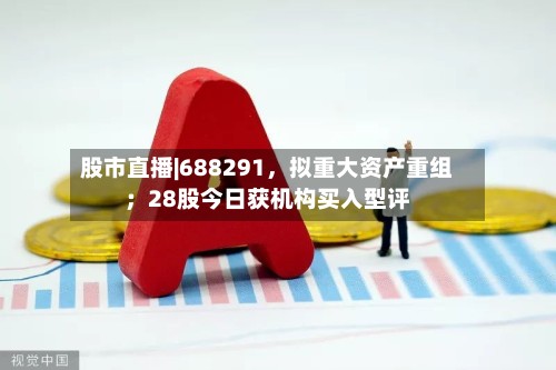股市直播|688291，拟重大资产重组；28股今日获机构买入型评