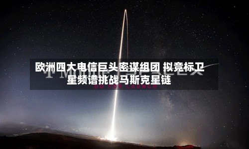 欧洲四大电信巨头密谋组团 拟竞标卫星频谱挑战马斯克星链
