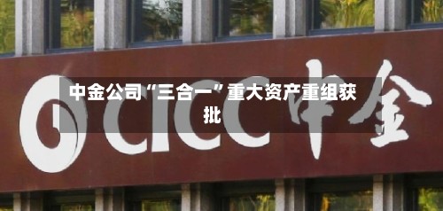 中金公司“三合一”重大资产重组获批-第2张图片