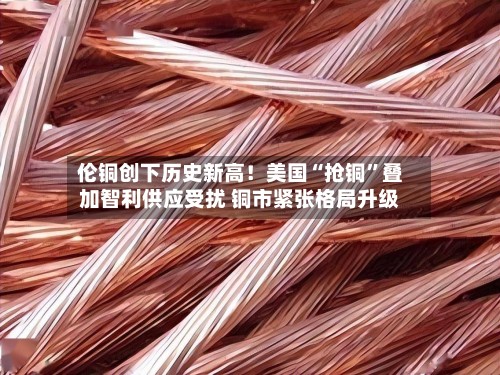 伦铜创下历史新高！美国“抢铜”叠加智利供应受扰 铜市紧张格局升级-第3张图片