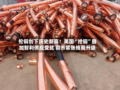 伦铜创下历史新高！美国“抢铜	”叠加智利供应受扰 铜市紧张格局升级-第1张图片