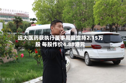 远大医药获执行董事周超增持2.15万股 每股作价4.88港元-第1张图片