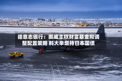 德意志银行：挪威主权财富基金拟调整配置策略 料大举增持日本国债-第2张图片