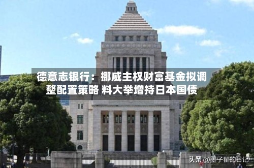 德意志银行：挪威主权财富基金拟调整配置策略 料大举增持日本国债