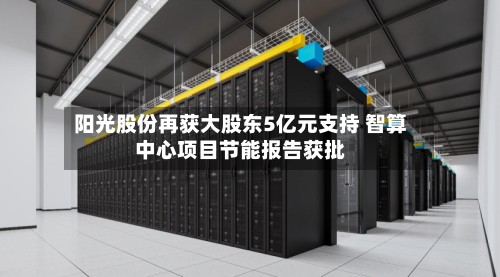 阳光股份再获大股东5亿元支持 智算中心项目节能报告获批