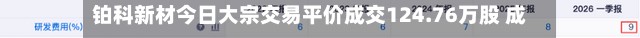 铂科新材今日大宗交易平价成交124.76万股 成交额1.02亿元-第3张图片