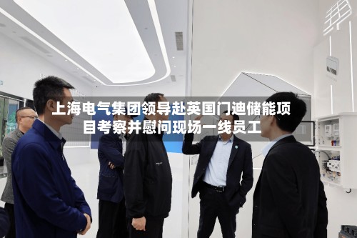 上海电气集团领导赴英国门迪储能项目考察并慰问现场一线员工