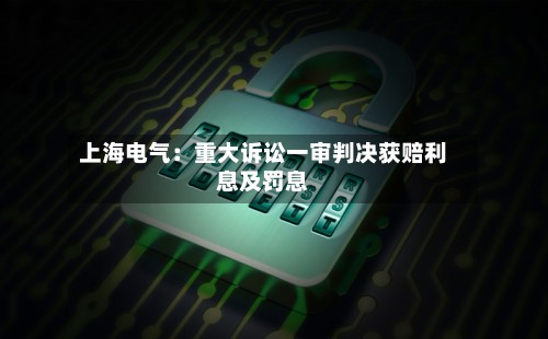上海电气：重大诉讼一审判决获赔利息及罚息-第2张图片