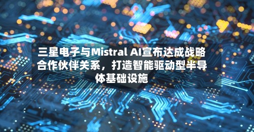 三星电子与Mistral AI宣布达成战略合作伙伴关系，打造智能驱动型半导体基础设施