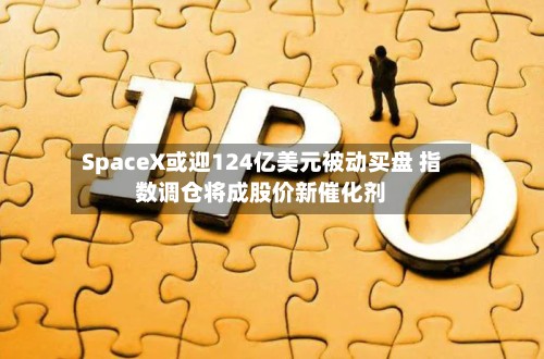 SpaceX或迎124亿美元被动买盘 指数调仓将成股价新催化剂