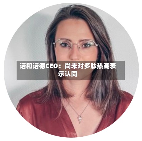 诺和诺德CEO：尚未对多肽热潮表示认同