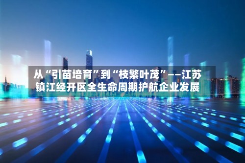 从“引苗培育”到“枝繁叶茂”——江苏镇江经开区全生命周期护航企业发展-第2张图片