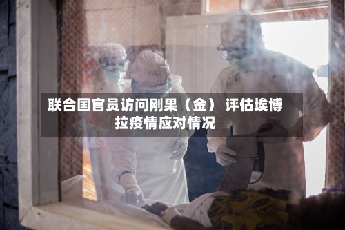 联合国官员访问刚果(金) 评估埃博拉疫情应对情况-第2张图片