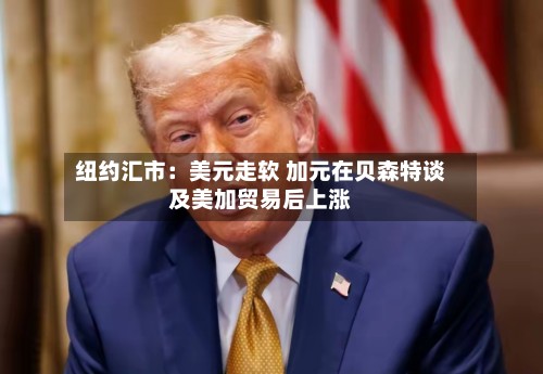 纽约汇市：美元走软 加元在贝森特谈及美加贸易后上涨-第2张图片