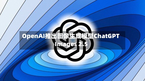 OpenAI推出图像生成模型ChatGPT Images 2.5