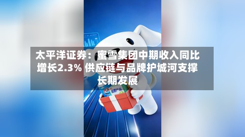 太平洋证券:蜜雪集团中期收入同比增长2.3% 供应链与品牌护城河支撑长期发展-第2张图片