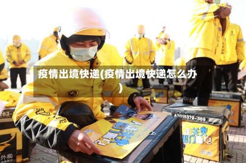 疫情出境快递(疫情出境快递怎么办)