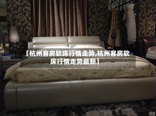 【杭州客房软床行情走势,杭州客房软床行情走势最新】-第2张图片