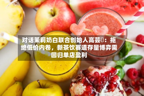 对话茉莉奶白联合创始人高芸晞：拒绝低价内卷，新茶饮赛道存量博弈需回归单店盈利