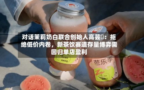 对话茉莉奶白联合创始人高芸晞：拒绝低价内卷，新茶饮赛道存量博弈需回归单店盈利-第2张图片