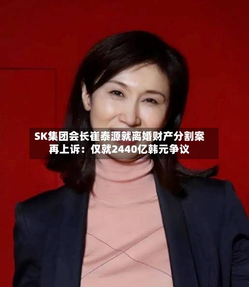 SK集团会长崔泰源就离婚财产分割案再上诉：仅就2440亿韩元争议