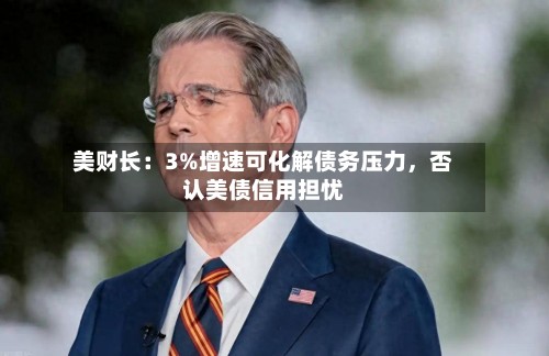 美财长：3%增速可化解债务压力，否认美债信用担忧