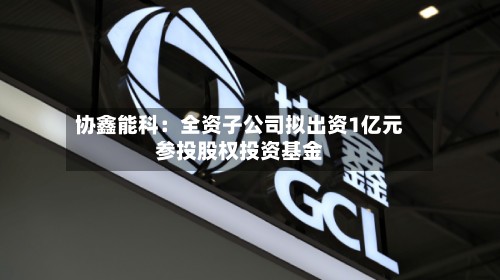 协鑫能科：全资子公司拟出资1亿元参投股权投资基金-第3张图片