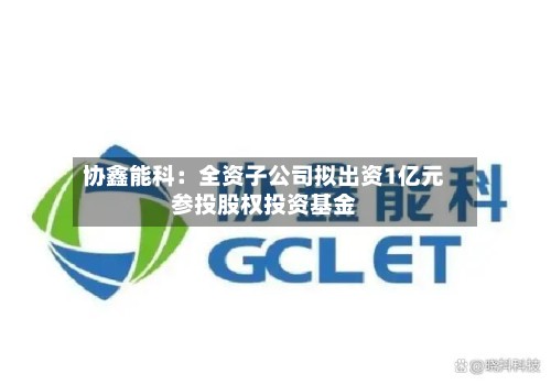 协鑫能科：全资子公司拟出资1亿元参投股权投资基金-第2张图片