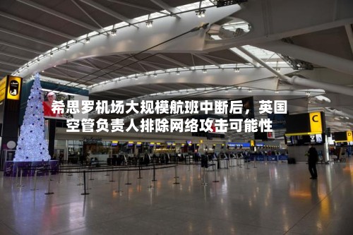 希思罗机场大规模航班中断后，英国空管负责人排除网络攻击可能性